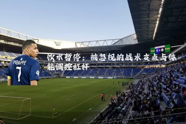 饮水暂停：被忽视的战术支点与体能调控杠杆