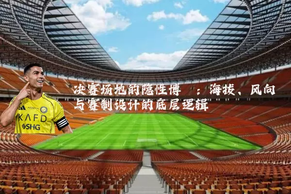 决赛场地的隐性博弈：海拔、风向与赛制设计的底层逻辑